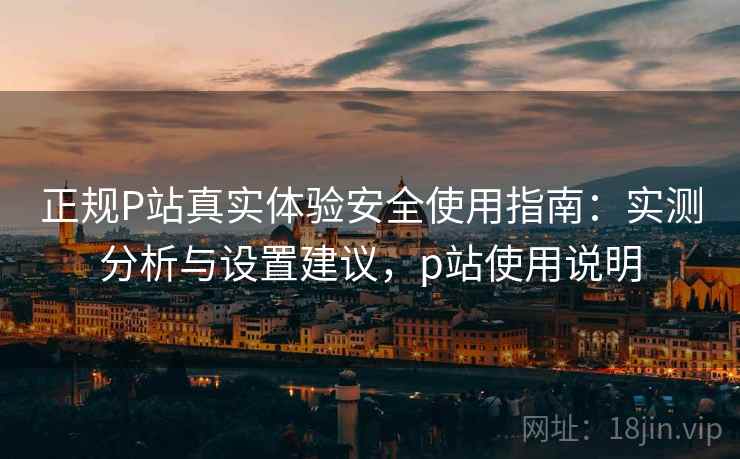 正规P站真实体验安全使用指南：实测分析与设置建议，p站使用说明  第1张