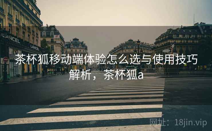 茶杯狐移动端体验怎么选与使用技巧解析，茶杯狐a  第2张