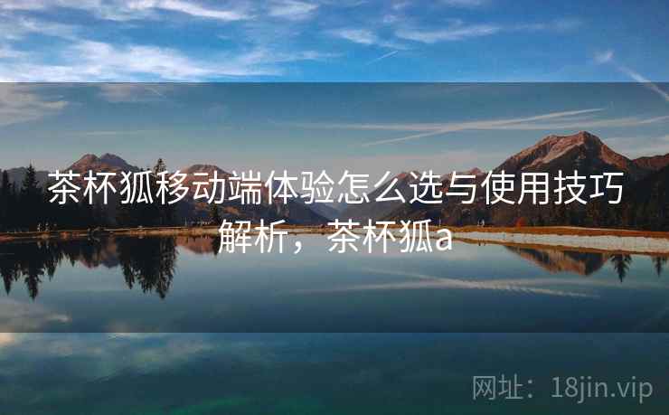 茶杯狐移动端体验怎么选与使用技巧解析，茶杯狐a  第1张
