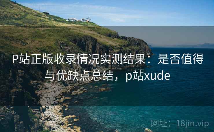 P站正版收录情况实测结果：是否值得与优缺点总结，p站xude  第1张