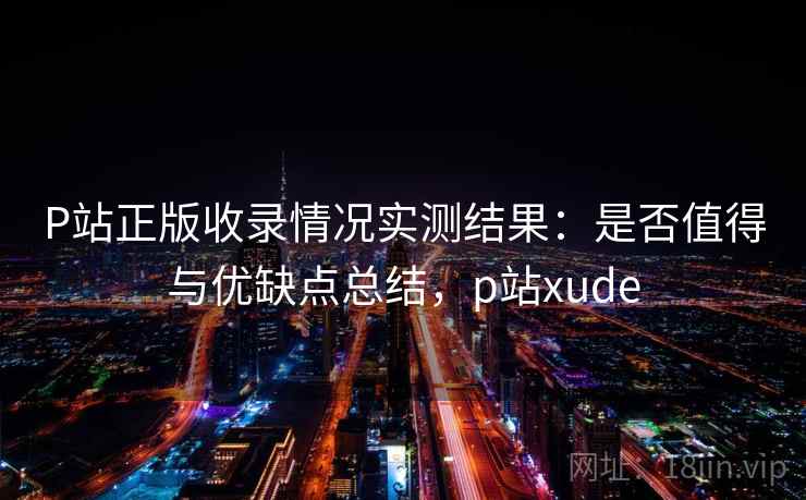 P站正版收录情况实测结果：是否值得与优缺点总结，p站xude  第2张