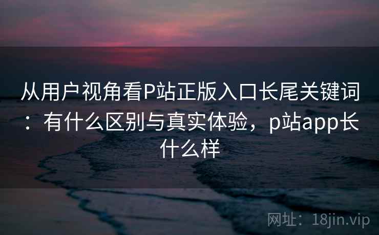 从用户视角看P站正版入口长尾关键词：有什么区别与真实体验，p站app长什么样  第1张