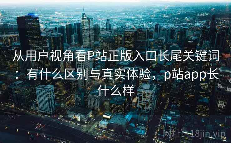 从用户视角看P站正版入口长尾关键词：有什么区别与真实体验，p站app长什么样  第2张