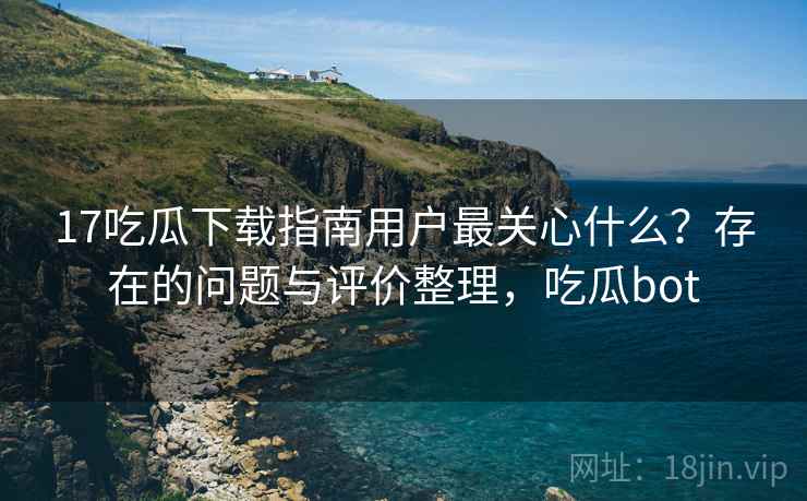 17吃瓜下载指南用户最关心什么？存在的问题与评价整理，吃瓜bot  第2张