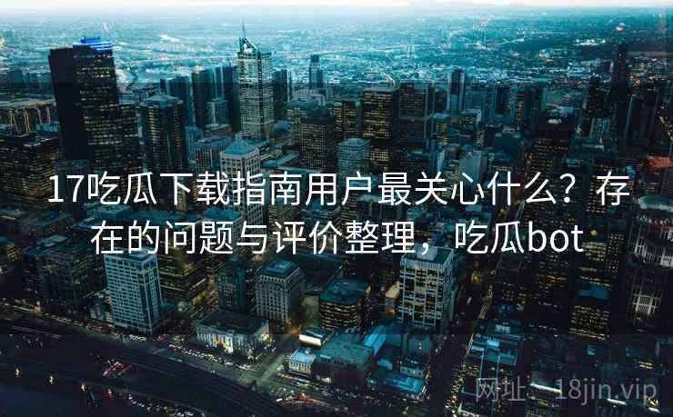 17吃瓜下载指南用户最关心什么？存在的问题与评价整理，吃瓜bot  第1张