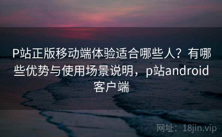 P站正版移动端体验适合哪些人？有哪些优势与使用场景说明，p站android客户端  第2张
