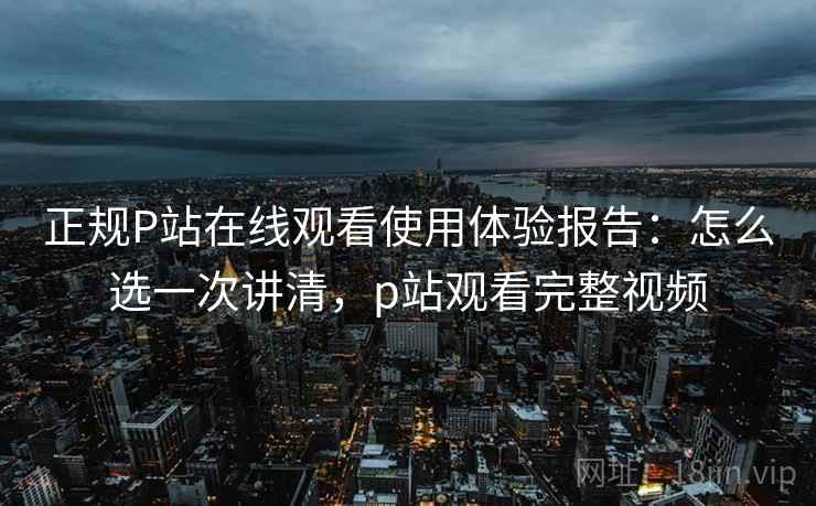 正规P站在线观看使用体验报告：怎么选一次讲清，p站观看完整视频  第1张