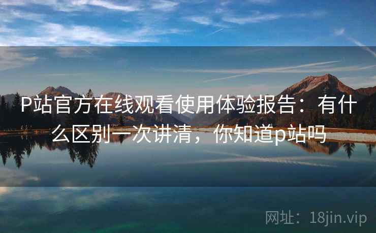 P站官方在线观看使用体验报告：有什么区别一次讲清，你知道p站吗  第2张