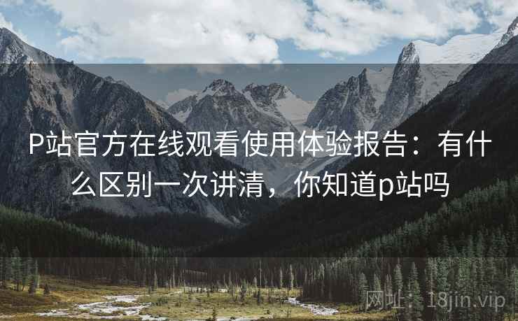 P站官方在线观看使用体验报告：有什么区别一次讲清，你知道p站吗  第1张