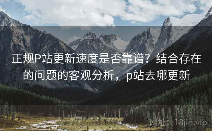 正规P站更新速度是否靠谱？结合存在的问题的客观分析，p站去哪更新  第1张