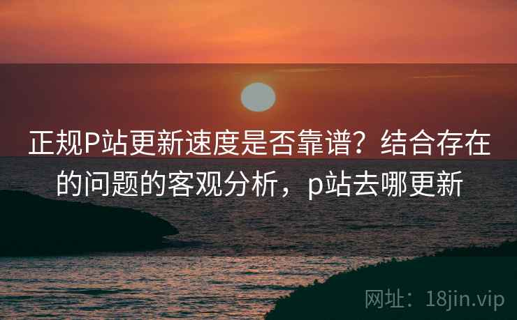 正规P站更新速度是否靠谱？结合存在的问题的客观分析，p站去哪更新  第2张