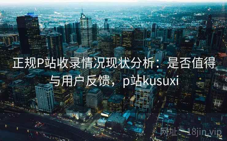 正规P站收录情况现状分析：是否值得与用户反馈，p站kusuxi  第2张