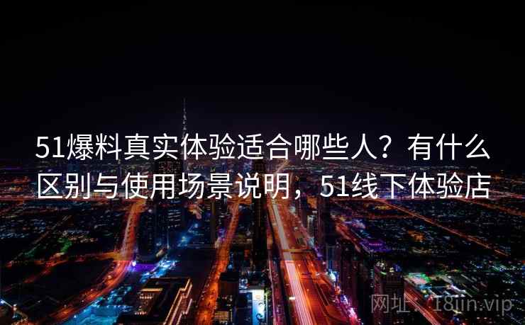 51爆料真实体验适合哪些人？有什么区别与使用场景说明，51线下体验店  第2张