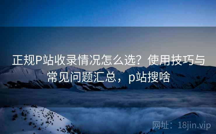 正规P站收录情况怎么选？使用技巧与常见问题汇总，p站搜啥  第2张