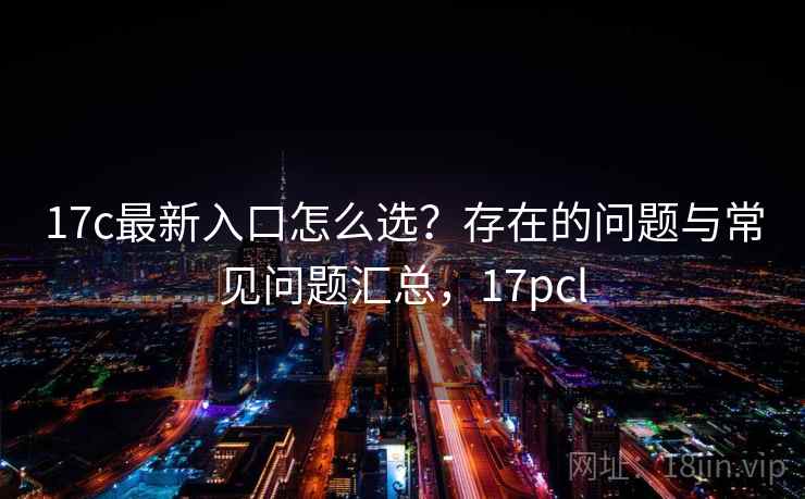 17c最新入口怎么选？存在的问题与常见问题汇总，17pcl  第1张