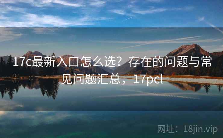 17c最新入口怎么选？存在的问题与常见问题汇总，17pcl  第2张