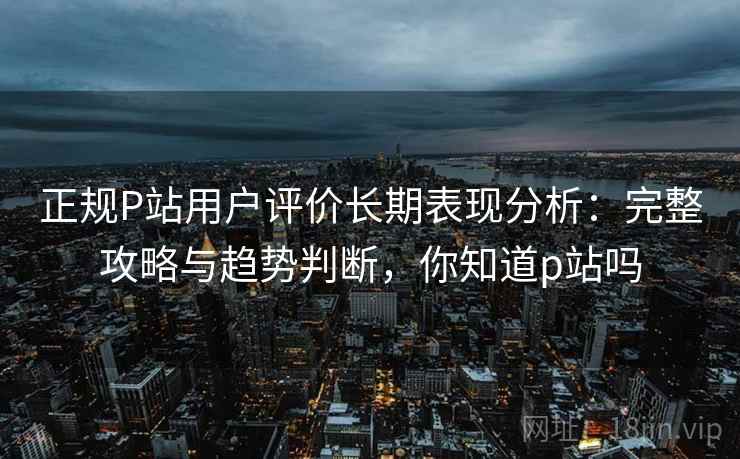 正规P站用户评价长期表现分析:完整攻略与趋势判断,你知道p站吗 第2张 正规P站用户评价长期表现分析:完整攻略与趋势判断,你知道p站吗 第2张
