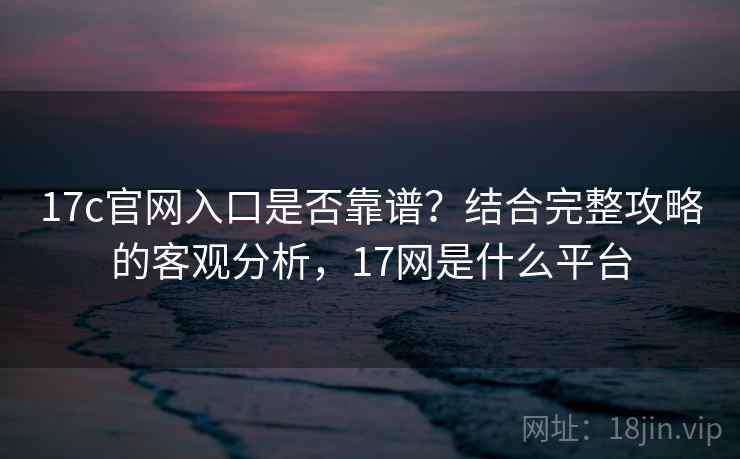 17c官网入口是否靠谱?结合完整攻略的客观分析,17网是什么平台 第2张 17c官网入口是否靠谱?结合完整攻略的客观分析,17网是什么平台 第2张