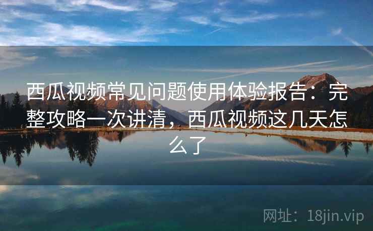 西瓜视频常见问题使用体验报告:完整攻略一次讲清,西瓜视频这几天怎么了 第2张 西瓜视频常见问题使用体验报告:完整攻略一次讲清,西瓜视频这几天怎么了 第2张